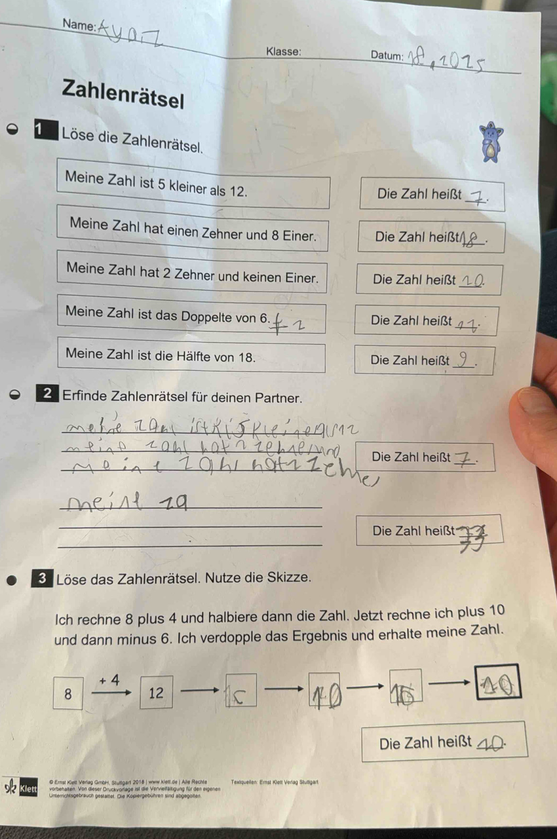 Name: 
_ 
Klasse: 
_ 
Datum: 
Zahlenrätsel 
1 Löse die Zahlenrätsel. 
Meine Zahl ist 5 kleiner als 12. 
Die Zahl heißt_ 
Meine Zahl hat einen Zehner und 8 Einer. 
Die Zahl heißt_ 
_ 
Meine Zahl hat 2 Zehner und keinen Einer. 
Die Zahl heißt 
Meine Zahl ist das Doppelte von 6. Die Zahl heißt_ 
Meine Zahl ist die Hälfte von 18. Die Zahl heißt_ 
2 Erfinde Zahlenrätsel für deinen Partner. 
_ 
_ 
_ 
Die Zahl heißt_ 
_ 
_ 
Die Zahl heißt 
_ 
3 Löse das Zahlenrätsel. Nutze die Skizze. 
Ich rechne 8 plus 4 und halbiere dann die Zahl. Jetzt rechne ich plus 10
und dann minus 6. Ich verdopple das Ergebnis und erhalte meine Zahl.
+ 4
8 
12 
Die Zahl heißt 
© Ernst Klett Verlag GmbH, Stuttgart 2018 | www.klett.de | Alle Rechte Textquellen: Ernst Klett Verlag Stuttgart 
vorbehalten. Von dieser Druckvorlage ist die Vervielfältigung für den eigenen 
Unterrichtsgebrauch gestattet. Die Kopiergebühren sind abgegolten