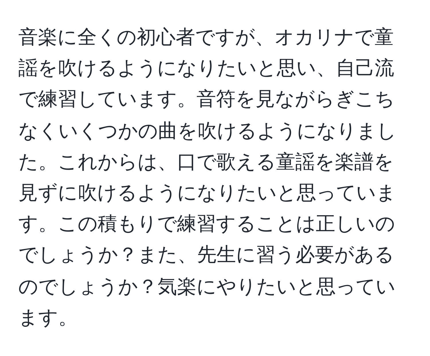 音楽に全くの初心者ですが、オカリナで童謡を吹けるようになりたいと思い、自己流で練習しています。音符を見ながらぎこちなくいくつかの曲を吹けるようになりました。これからは、口で歌える童謡を楽譜を見ずに吹けるようになりたいと思っています。この積もりで練習することは正しいのでしょうか？また、先生に習う必要があるのでしょうか？気楽にやりたいと思っています。