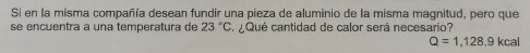 Si en la misma compañía desean fundir una pieza de aluminio de la misma magnitud, pero que 
se encuentra a una temperatura de 23°C S¿Qué cantidad de calor será necesario?
Q=1,128.9kcal