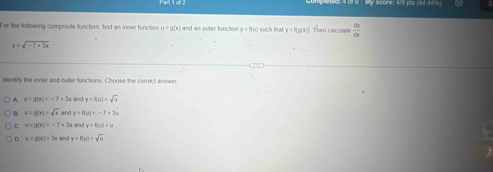 Compléted: 4 or 9 My score: 4/9 pts (44.44%)
For the following composite function, find an inner function u=g(x) and an outer function y=f(u) such that y=f(g(x)). Then calculate  dy/dx 
y=sqrt(-7+3x)
ldentify the inner and outer functions. Choose the correct answer.
A. u=g(x)=-7+3x and y=f(u)=sqrt(u)
B. u=g(x)=sqrt(x) and y=f(u)=-7+3u
c. u=g(x)=-7+3x and y=f(u)=u
D. u=g(x)=3x and y=f(u)=sqrt(u)