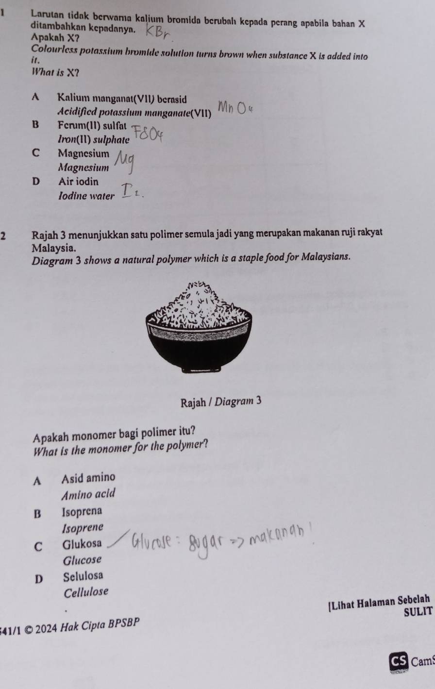 Larutan tidak berwarna kaļium bromida berubahı kepada perang apabila bahan X
ditambahkan kcpadanya.
Apakah X?
Colourless potassium bromide solution turns brown when substance X is added into
it.
What is X?
A Kalium manganat(VII) berasid
Acidificd potassium manganate(VII)
B Fcrum(II) sulfat
Iron(II) sulphate
C Magnesium
Magnesium
D Air iodin
Iodine water
2 Rajah 3 menunjukkan satu polimer semula jadi yang merupakan makanan ruji rakyat
Malaysia.
Diagram 3 shows a natural polymer which is a staple food for Malaysians.
Rajah / Diagram 3
Apakah monomer bagi polimer itu?
What is the monomer for the polymer?
A Asid amino
Amino acid
B Isoprena
Isoprene
C Glukosa
Glucose
D Selulosa
Cellulose
[Lihat Halaman Sebelah
541/1 © 2024 Hak Cipta BPSBP SULIT
CS Cams