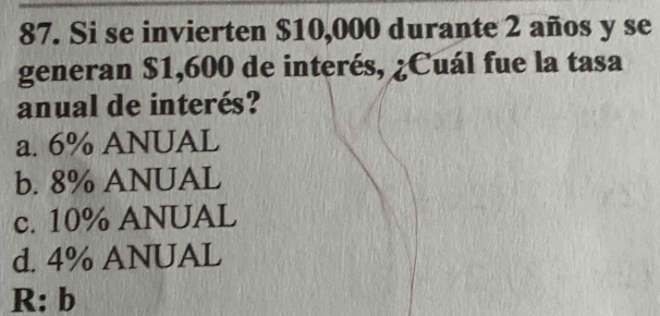 Si se invierten $10,000 durante 2 años y se
generan $1,600 de interés, ¿Cuál fue la tasa
anual de interés?
a. 6% ANUAL
b. 8% ANUAL
c. 10% ANUAL
d. 4% ANUAL
R: b