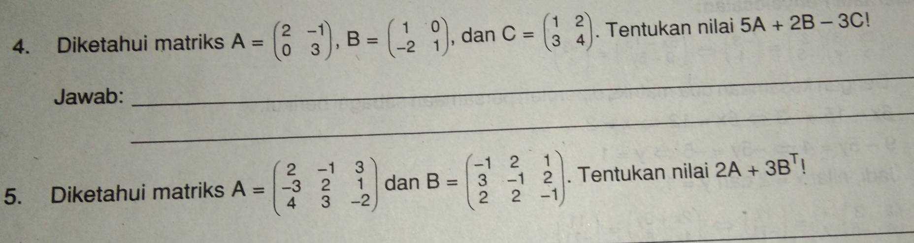 Diketahui matriks A=beginpmatrix 2&-1 0&3endpmatrix , B=beginpmatrix 1&0 -2&1endpmatrix , dan C=beginpmatrix 1&2 3&4endpmatrix. Tentukan nilai 5A+2B-3C!
_ 
Jawab: 
_ 
5. Diketahui matriks A=beginpmatrix 2&-1&3 -3&2&1 4&3&-2endpmatrix dan B=beginpmatrix -1&2&1 3&-1&2 2&2&-1endpmatrix. Tentukan nilai 2A+3B^T