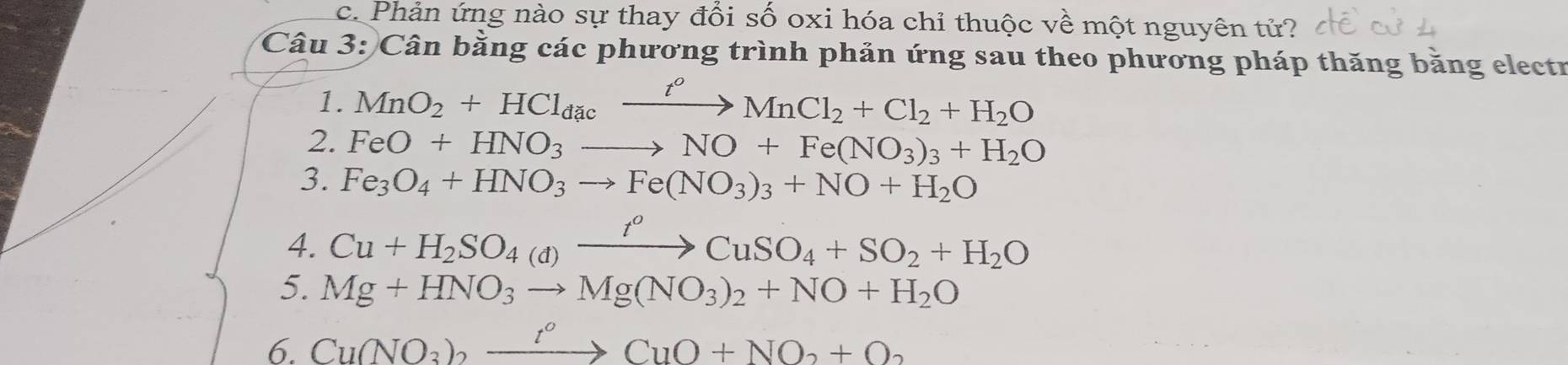 Phản ứng nào sự thay đổi số oxi hóa chỉ thuộc về một nguyên tứ? 
Câu 3: Cân bằng các phương trình phản ứng sau theo phương pháp thăng băng electr 
1. MnO_2+HCl_dacxrightarrow t^oMnCl_2+Cl_2+H_2O
2. FeO+HNO_3to NO+Fe(NO_3)_3+H_2O
3. Fe_3O_4+HNO_3to Fe(NO_3)_3+NO+H_2O
4. Cu+H_2SO_4(d)xrightarrow t^oCuSO_4+SO_2+H_2O
5. Mg+HNO_3to Mg(NO_3)_2+NO+H_2O
6. Cu(NO_3)_2xrightarrow t°CuO+NO_2+O_2