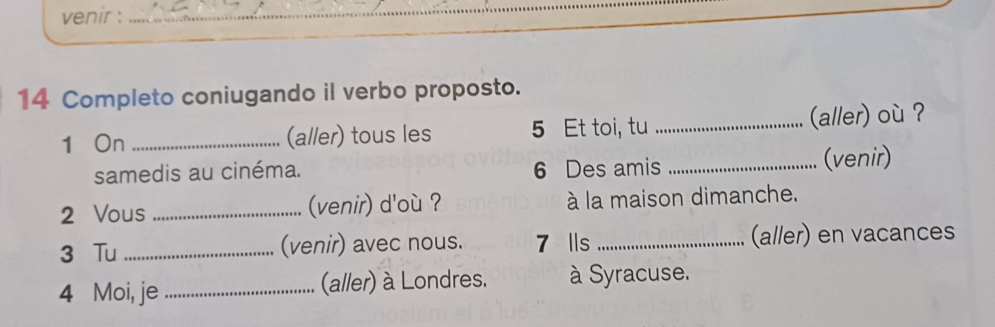 venir :_ 
14 Completo coniugando il verbo proposto. 
5 Et toi, tu 
1 On _(aller) tous les _(aller) où ? 
samedis au cinéma. 6 Des amis _(venir) 
2 Vous _venir) d'o ? à la maison dimanche. 
3 Tu _(venir) avec nous. 7 lls _(aller) en vacances 
4 Moi, je _(aller) à Londres. à Syracuse.