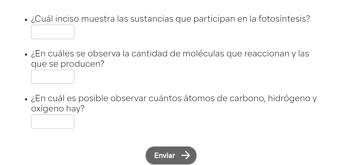 ¿Cuál inciso muestra las sustancias que participan en la fotosíntesis? 
¿En cuáles se observa la cantidad de moléculas que reaccionan y las 
que se producen? 
¿En cuál es posible observar cuántos átomos de carbono, hidrógeno y 
oxígeno hay? 
Enviar