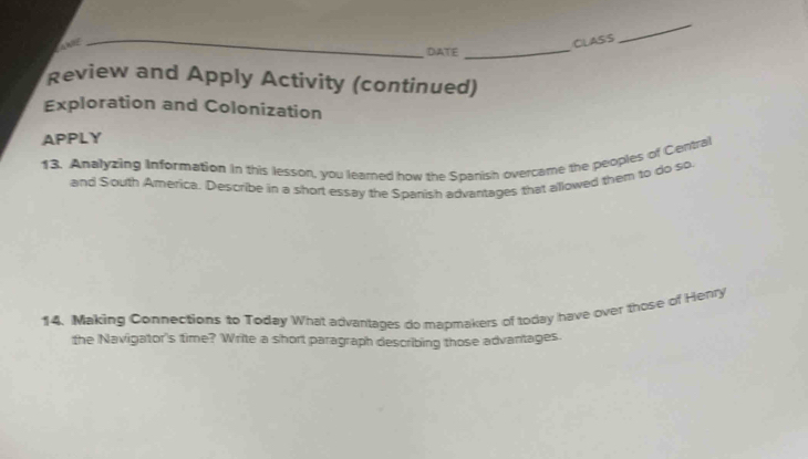 CLASS 
_ 
DIATE 
_ 
Review and Apply Activity (continued) 
Exploration and Colonization 
APPLY 
13. Analyzing Information in this lesson, you learned how the Spanish overcame the peoples of Central 
and South America. Describe in a short essay the Spanish advantages that allowed them to do so 
14. Making Connections to Today What advantages do mapmakers of today have over those of Henry 
the Navigator's time? Write a short paragraph describing those advantages.