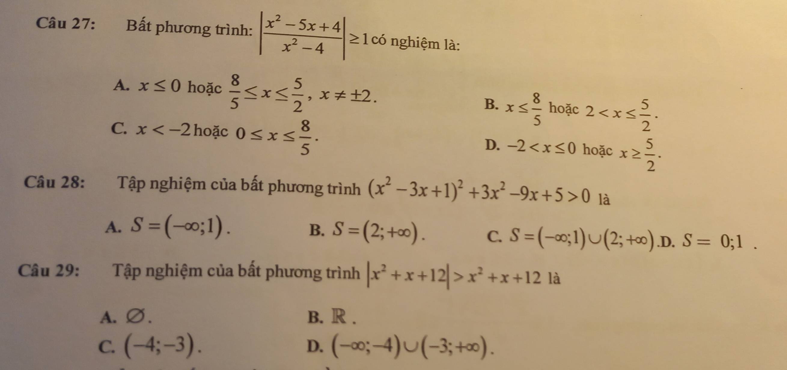 Bất phương trình: | (x^2-5x+4)/x^2-4 |≥ 1 có nghiệm là:
A. x≤ 0 hoặc  8/5 ≤ x≤  5/2 , x!= ± 2.
B. x≤  8/5  hoặc 2 .
C. x hoặc 0≤ x≤  8/5 . hoặc x≥  5/2 . 
D. -2
Câu 28: Tập nghiệm của bất phương trình (x^2-3x+1)^2+3x^2-9x+5>0 là
A. S=(-∈fty ;1).
B. S=(2;+∈fty )..D. S=0;1.
C. S=(-∈fty ;1)∪ (2;+∈fty )
Câu 29: Tập nghiệm của bất phương trình |x^2+x+12|>x^2+x+12 là
A.∅. B. R .
C. (-4;-3). D. (-∈fty ;-4)∪ (-3;+∈fty ).