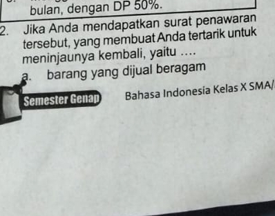 bulan, dengan DP 50%. 
2. Jika Anda mendapatkan surat penawaran 
tersebut, yang membuat Anda tertarik untuk 
meninjaunya kembali, yaitu .... 
a. barang yang dijual beragam 
Semester Genap Bahasa Indonesia Kelas X SMA/