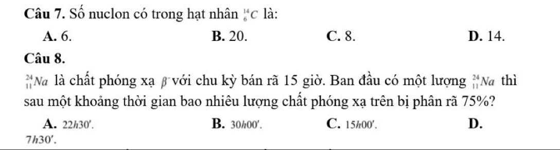 Số nuclon có trong hạt nhân _6^((14)C là:
A. 6. B. 20. C. 8. D. 14.
Câu 8.
_(11)^(24)N Và là chất phóng xạ β với chu kỳ bán rã 15 giờ. Ban đầu có một lượng beginarray)r 24 11endarray Na thì
sau một khoảng thời gian bao nhiêu lượng chất phóng xạ trên bị phân rã 75%?
A. 22h30'. B. 30/00 ′. C. 15h00 ′. D.
7h30'.