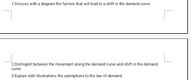 Discuss with a diagram the factors that will lead to a shift in the demand curve. 
2. Distingish between the movement along the demand curve and shift in the demand 
curve. 
3. Explain with illustrations the exemptions to the law of demand.