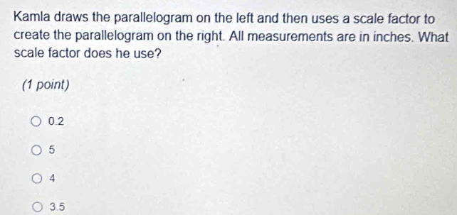 Kamla draws the parallelogram on the left and then uses a scale factor to
create the parallelogram on the right. All measurements are in inches. What
scale factor does he use?
(1 point)
0.2
5
4
3.5