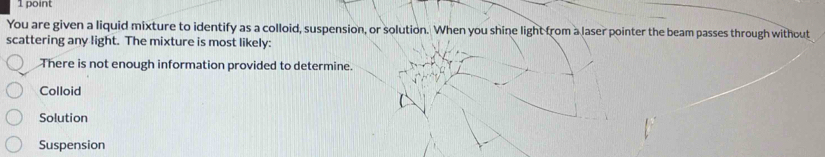 You are given a liquid mixture to identify as a colloid, suspension, or solution. When you shine light from a laser pointer the beam passes through without
scattering any light. The mixture is most likely:
There is not enough information provided to determine.
Colloid
Solution
Suspension