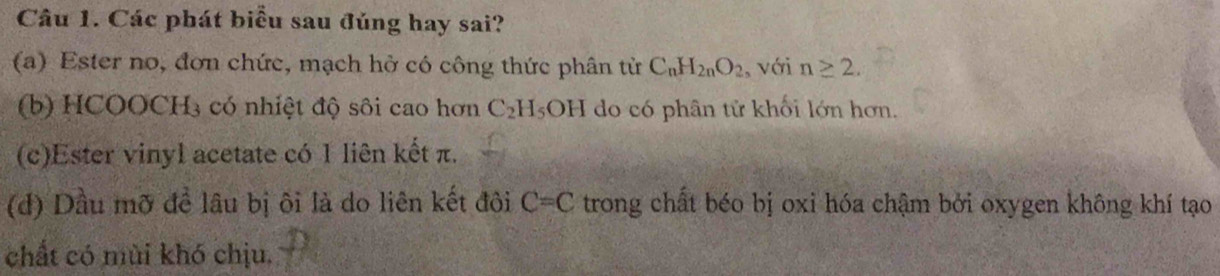 Các phát biểu sau đúng hay sai?
(a) Ester no, đơn chức, mạch hở có công thức phân tử C_nH_2nO_2 , với n≥ 2.
(b) HCOOCH3 có nhiệt độ sôi cao hơn C_2H_5OH do có phân tử khối lớn hơn.
(c)Ester vinyl acetate có 1 liên kết π.
(d) Dầu mỡ để lâu bị ôi là do liên kết đôi C=C trong chất béo bị oxi hóa chậm bởi oxygen không khí tạo
chất có mùi khó chịu.