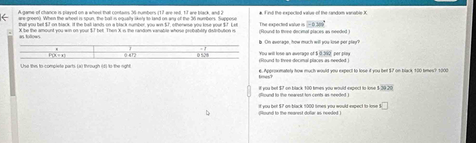 A game of chance is played on a wheel that contains 36 numbers (17 are red, 17 are black, and 2 a. Find the expected value of the random variable X
are green). When the wheel is spun, the ball is equally likely to land on any of the 36 numbers. Suppose
that you bet $7 on black. If the ball lands on a black number, you win $7, otherwise you lose your $7. Let The expected value is □ (-0.389)°
X be the amount you win on your $7 bet. Then X is the random vanable whose probability distribution is (Round to three decimal places as needed )
as follows
b. On average, how much will you lose per play?
You will lose an average of $0.392 per play
(Round to three decimal places as needed.)
Use this to complete parts (a) through (d) to the right.
c. Approximately how much would you expect to lose if you bet $7 on black 100 times? 1000
times?
If you bet $7 on black 100 times you would expect to lose $39.20
(Round to the nearest ten cents as needed )
If you bet $7 on black 1000 times you would expect to lose s□
(Round to the nearest dollar as needed.)