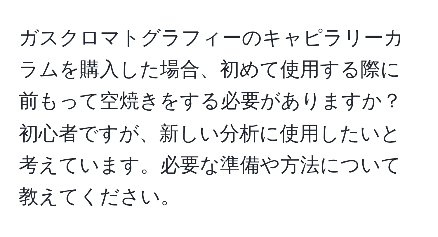 ガスクロマトグラフィーのキャピラリーカラムを購入した場合、初めて使用する際に前もって空焼きをする必要がありますか？初心者ですが、新しい分析に使用したいと考えています。必要な準備や方法について教えてください。