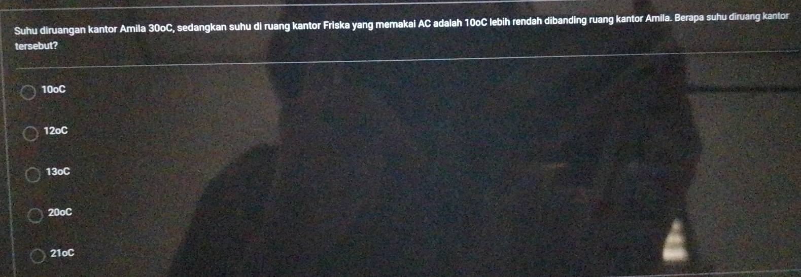 Suhu diruangan kantor Amila 30oC, sedangkan suhu di ruang kantor Friska yang memakal AC adalah 10oC lebih rendah dibanding ruang kantor Amila. Berapa suhu diruang kantor
tersebut?
10oC
12oC
13oC
20oC
21oC