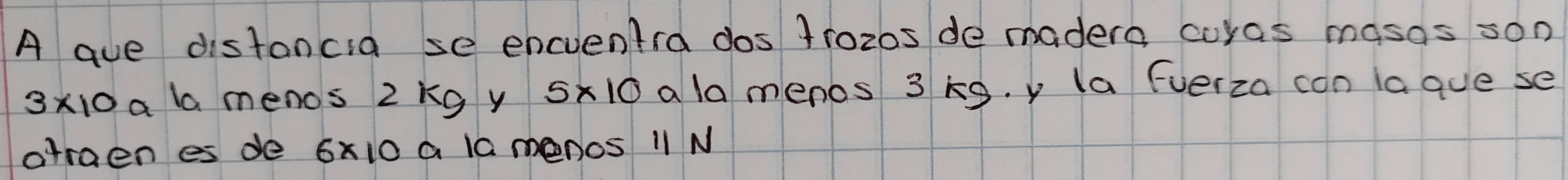 A gue distancia se encventra dos 1roz0s de madero curas masos son
3* 10 a l menos 2kg y 5* 10 ala menos 3 k9. y la Everza con lague se 
atraen es de 6x10 a l0 menos 11 N
