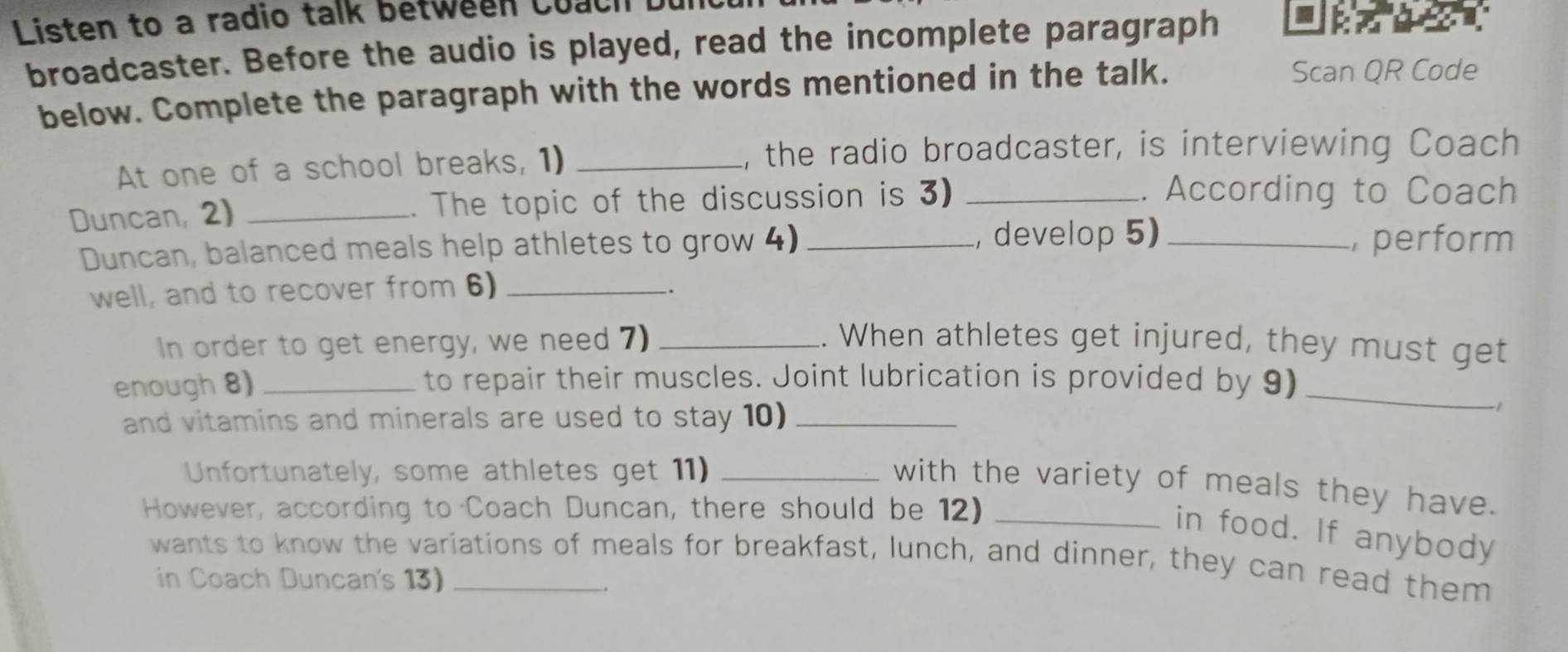 Listen to a radio talk between Coach 
broadcaster. Before the audio is played, read the incomplete paragraph 
below. Complete the paragraph with the words mentioned in the talk. 
Scan QR Code 
At one of a school breaks, 1) _, the radio broadcaster, is interviewing Coach 
Duncan, 2) _. The topic of the discussion is 3)_ 
. According to Coach 
Duncan, balanced meals help athletes to grow 4) _, develop 5) _, perform 
well, and to recover from 6)_ 
In order to get energy, we need 7) _. When athletes get injured, they must get 
enough 8) _to repair their muscles. Joint lubrication is provided by 9)_ 
and vitamins and minerals are used to stay 10)_ 
1 
Unfortunately, some athletes get 11)_ 
with the variety of meals they have. 
However, according to Coach Duncan, there should be 12)_ 
in food. If anybody 
wants to know the variations of meals for breakfast, lunch, and dinner, they can read them 
in Coach Duncan's 13)