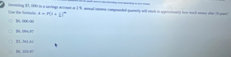 wo more to lem frclading and dspending oo your a 
investing $5, 000 in a savings account at 2 % annual interest compouaded quarterly will result in approximately how much money after 10 years?
Use the formula: A=P(1+ x/m )^m
$6, 000.00
$6, 094,97
$5, 361.61
$6, 103.97