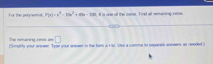 For the polynomial, P(x)=x^3-10x^2+49x-100 , 4 is one of the zeros. Find all remaining zeros. 
The remaining zeros are □. 
(Simplify your answer. Type your answer in the form a+bi. Use a comma to separate answers as needed.)