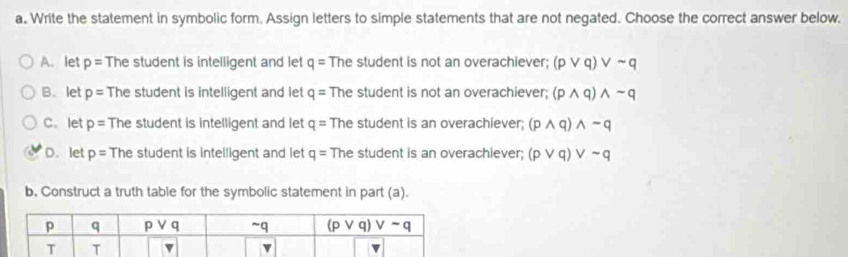 Write the statement in symbolic form. Assign letters to simple statements that are not negated. Choose the correct answer below,
A. let p= The student is intelligent and let q= The student is not an overachiever; (pvee q)vee sim q
B. let p= The student is intelligent and let q= The student is not an overachiever; (pwedge q)wedge sim q
C. let p= The student is intelligent and let q= The student is an overachiever; (pwedge q)wedge sim q
D. let p= The student is intelligent and let q= The student is an overachiever; (pvee q)vee sim q
b. Construct a truth table for the symbolic statement in part (a).