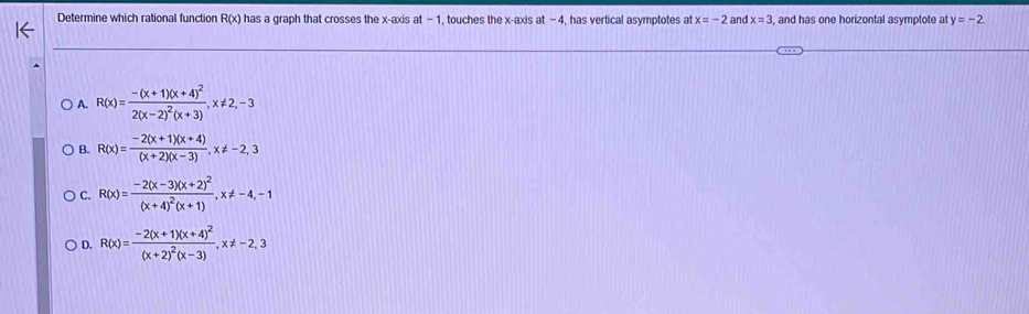 Determine which rational function R(x) has a graph that crosses the x-axis at -1, touches the x-axis at -4, has vertical asymptotes at x=-2 and x=3 and has one horizontal asymptote at y=-2.
A. R(x)=frac -(x+1)(x+4)^22(x-2)^2(x+3), x!= 2, -3
B. R(x)= (-2(x+1)(x+4))/(x+2)(x-3) , x!= -2,3
C. R(x)=frac -2(x-3)(x+2)^2(x+4)^2(x+1), x!= -4, -1
D. R(x)=frac -2(x+1)(x+4)^2(x+2)^2(x-3), x!= -2,3