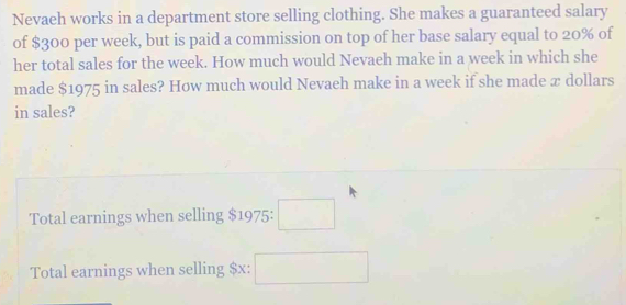 Nevaeh works in a department store selling clothing. She makes a guaranteed salary 
of $300 per week, but is paid a commission on top of her base salary equal to 20% of 
her total sales for the week. How much would Nevaeh make in a week in which she 
made $1975 in sales? Høw much would Nevaeh make in a week if she made æ dollars 
in sales? 
Total earnings when selling $1975 : □ 
Total earnings when selling $x : □