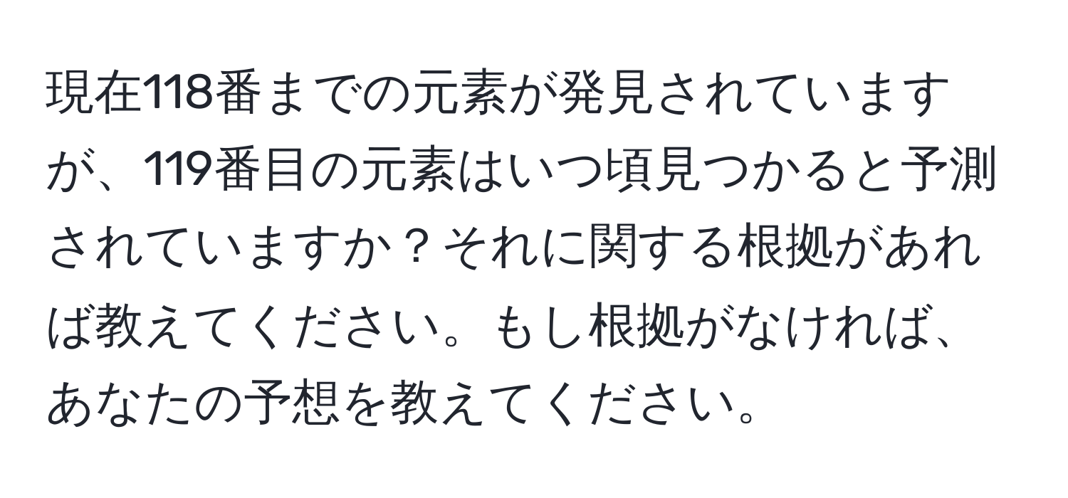 現在118番までの元素が発見されていますが、119番目の元素はいつ頃見つかると予測されていますか？それに関する根拠があれば教えてください。もし根拠がなければ、あなたの予想を教えてください。