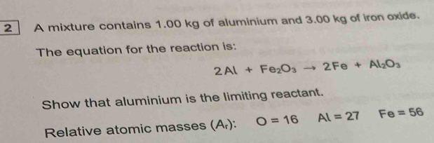 A mixture contains 1.00 kg of aluminium and 3.00 kg of iron oxide. 
The equation for the reaction is:
2Al+Fe_2O_3to 2Fe+Al_2O_3
Show that aluminium is the limiting reactant. 
Relative atomic masses (A_r):O=16 Al=27 Fe=56