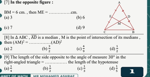 [7] In the opposite figure :
BM=6cm. , then ME= _ cm.
(a) 3 (b) 6
(c) 7 (d) 9
[8] In △ ABC, overline AD is a median , M is the point of intersection of its medians ,
then (AM)^2=.. _ ... (AD)^2
(a) 2 (b)  3/2  (c)  4/9  (d)  1/2 
[9] The length of the side opposite to the angle of measure 30° in the
right-angled triangle =_ the length of the hypotenuse
(a)  1/4  (b)  1/2  (c)  1/3  (d)  1/5  1
ANET OF MATH mr mohamed Aßhräf