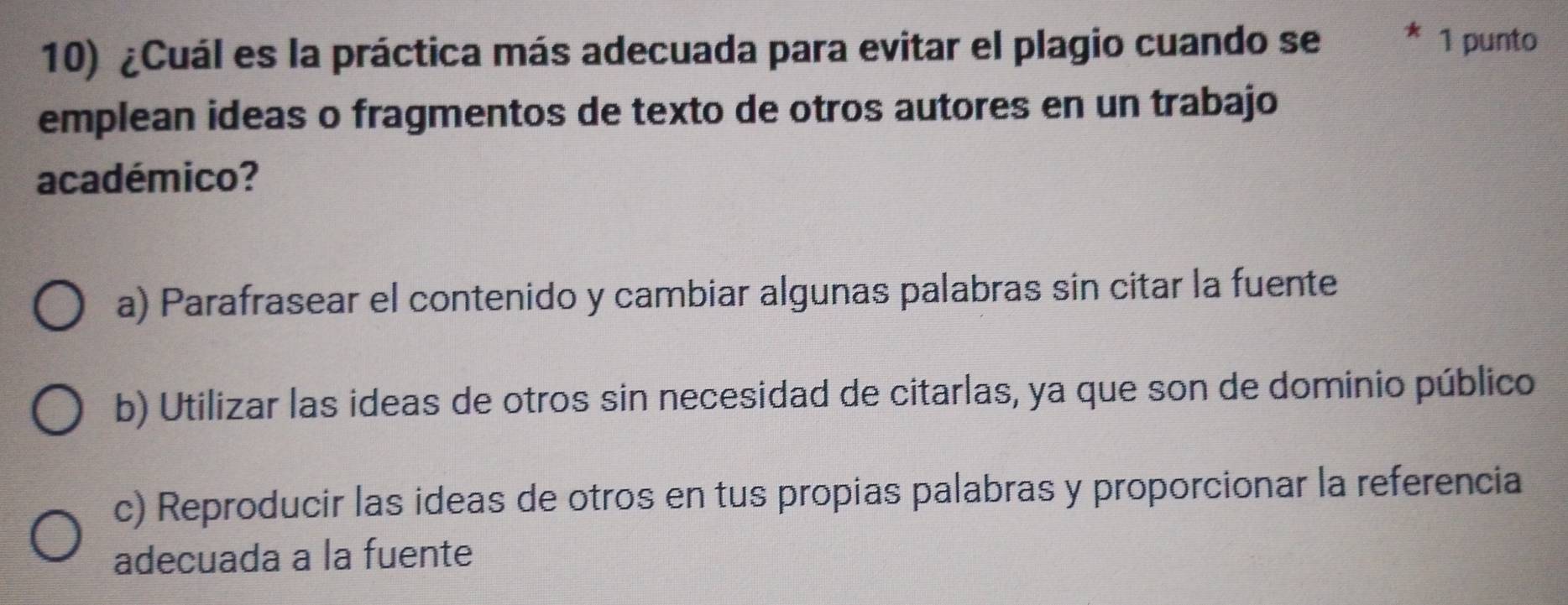 ¿Cuál es la práctica más adecuada para evitar el plagio cuando se 1 punto
emplean ideas o fragmentos de texto de otros autores en un trabajo
académico?
a) Parafrasear el contenido y cambiar algunas palabras sin citar la fuente
b) Utilizar las ideas de otros sin necesidad de citarlas, ya que son de dominio público
c) Reproducir las ideas de otros en tus propias palabras y proporcionar la referencia
adecuada a la fuente