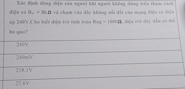 Xác định dòng điện của người khi người không đứng trên thăm cách
điện có R_n=8kOmega và chạm vào dây không nối đất của mạng điện có điện
áp 240V.Cho biết điện trở tính toán Rng=1000Omega , điện trở dây dẫn có thể
bỏ qua?
240V
240mV
218.1V
27.6V