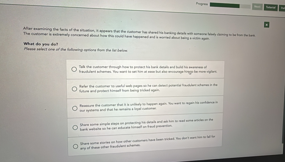 Progress N=xt Tutorial He
x
After examining the facts of the situation, it appears that the customer has shared his banking details with someone falsely claiming to be from the bank.
The customer is extremely concerned about how this could have happened and is worried about being a victim again.
What do you do?
Please select one of the following options from the list below.
Talk the customer through how to protect his bank details and build his awareness of
fraudulent schemes. You want to set him at ease but also encourage him to be more vigilant.
Refer the customer to useful web pages so he can detect potential fraudulent schemes in the
future and protect himself from being tricked again.
Reassure the customer that it is unlikely to happen again. You want to regain his confidence in
our systems and that he remains a loyal customer.
Share some simple steps on protecting his details and ask him to read some articles on the
bank website so he can educate himself on fraud prevention.
Share some stories on how other customers have been tricked. You don't want him to fall for
any of these other fraudulent schemes.