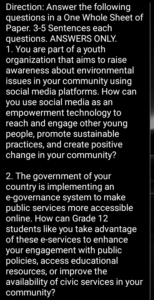 Direction: Answer the following 
questions in a One Whole Sheet of 
Paper. 3-5 Sentences each 
questions. ANSWERS ONLY. 
1. You are part of a youth 
organization that aims to raise 
awareness about environmental 
issues in your community using 
social media platforms. How can 
you use social media as an 
empowerment technology to 
reach and engage other young 
people, promote sustainable 
practices, and create positive 
change in your community? 
2. The government of your 
country is implementing an 
e-governance system to make 
public services more accessible 
online. How can Grade 12
students like you take advantage 
of these e-services to enhance 
your engagement with public 
policies, access educational 
resources, or improve the 
availability of civic services in your 
community?