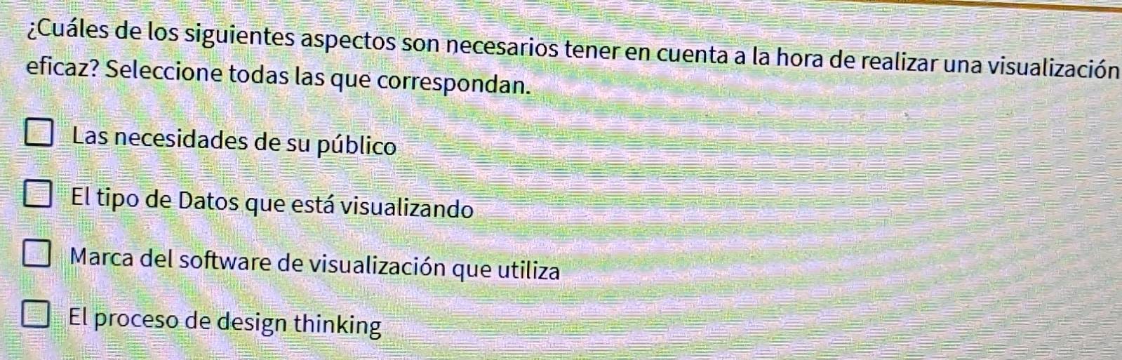 ¿Cuáles de los siguientes aspectos son necesarios tener en cuenta a la hora de realizar una visualización
eficaz? Seleccione todas las que correspondan.
Las necesidades de su público
El tipo de Datos que está visualizando
Marca del software de visualización que utiliza
El proceso de design thinking