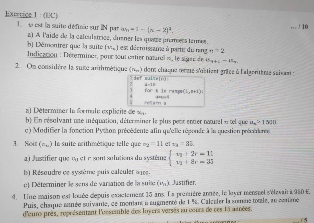 (EC)
1. w est la suite définie sur N par w_n=1-(n-2)^2.
_ / 10
a) A l'aide de la calculatrice, donner les quatre premiers termes.
b) Démontrer que la suite (w_n) est décroissante à partir du rang n=2.
Indication : Déterminer, pour tout entier naturel n, le signe de w_n+1-w_n.
2. On considère la suite arithmétique (u_n) dont chaque terme s'obtient grâce à l'algorithme suivant :
1def suite(n):
2 u=1θ
3 for
4 beginarrayr kinrange(1,n+1) u=u+4endarray.
5 return u
a) Déterminer la formule explicite de u_n.
b) En résolvant une inéquation, déterminer le plus petit entier naturel n tel que u_n>1500.
c) Modifier la fonction Python précédente afin qu'elle réponde à la question précédente.
3. Soit (v_n) la suite arithmétique telle que v_2=11 et v_8=35.
a) Justifier que v et г sont solutions du système beginarrayl v_0+2r=11 v_0+8r=35endarray.
b) Résoudre ce système puis calculer u100.
c) Déterminer le sens de variation de la suite (υπ). Justifier.
4. Une maison est louée depuis exactement 15 ans. La première année, le loyer mensuel s'élevait à 950 €.
Puis, chaque année suivante, ce montant a augmenté de 1 %. Calculer la somme totale, au centime
d'euro près, représentant l'ensemble des loyers versés au cours de ces 15 années.
/ 5