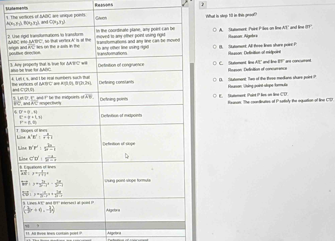 Statements Reasons
2
1 
What is step 10 in this proof?
A. Statement: Point P lies on line A'E' and line BT.
2.
∆AReason: Algebra
or
pB. Statement: All three lines share point P
Reason: Definition of midpoint
3
aC. Statement: line A'E' and line B'F' are concurrent.
Reason: Definition of concurrence
D. Statement: Two of the three medians share point P
Reason: Using point-slope formula
E. Statement: Point P lies on line C'D'.
Reason: The coordinates of P satisfy the equation of line C'D'.
11. All three lines contain point P Algebra
Definition of concurrent