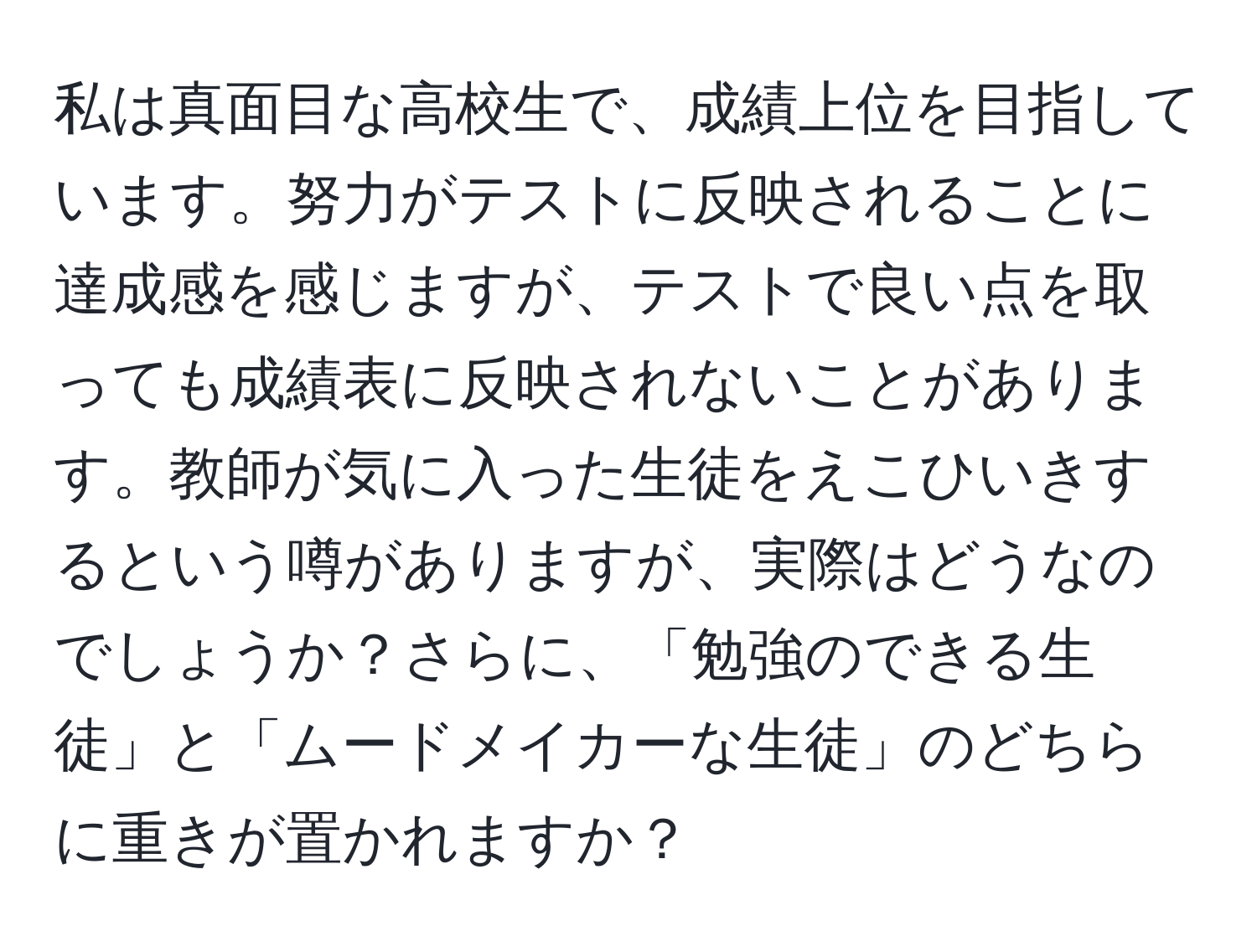 私は真面目な高校生で、成績上位を目指しています。努力がテストに反映されることに達成感を感じますが、テストで良い点を取っても成績表に反映されないことがあります。教師が気に入った生徒をえこひいきするという噂がありますが、実際はどうなのでしょうか？さらに、「勉強のできる生徒」と「ムードメイカーな生徒」のどちらに重きが置かれますか？