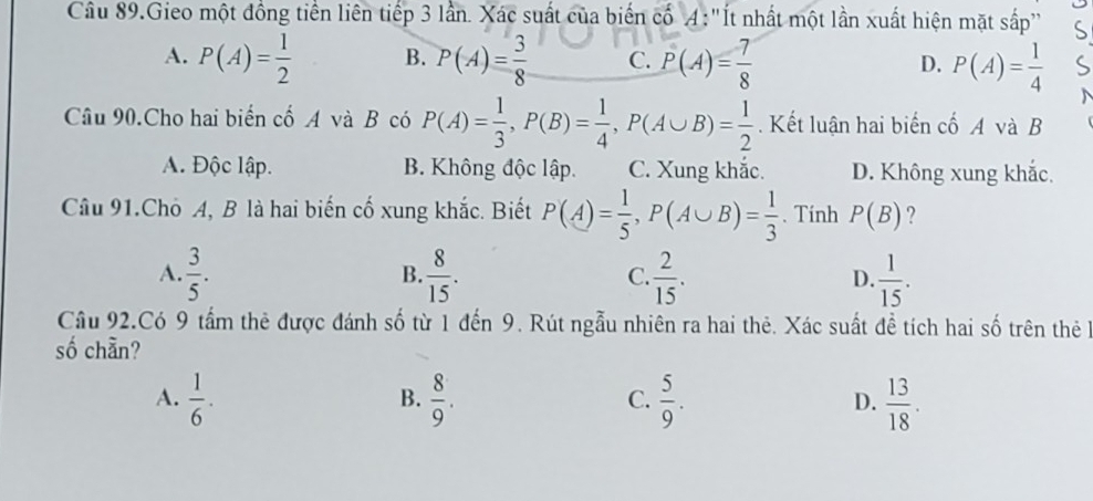 Cu 89.Gieo một đồng tiền liên tiếp 3 lần. Xác suất của biến cố A: "Ít nhất một lần xuất hiện mặt sắp"
A. P(A)= 1/2  B. P(A)= 3/8  C. P(A)= 7/8  D. P(A)= 1/4 
Câu 90.Cho hai biến cố A và B có P(A)= 1/3 , P(B)= 1/4 , P(A∪ B)= 1/2 . Kết luận hai biến cố A và B
A. Độc lập. B. Không độc lập. C. Xung khắc. D. Không xung khắc.
Câu 91.Cho A, B là hai biến cố xung khắc. Biết P(A)= 1/5 , P(A∪ B)= 1/3 . Tính P(B) ?
A.  3/5 .  8/15 .  2/15 . D.  1/15 . 
B.
C.
Cầâu 92.Có 9 tấm thê được đánh số từ 1 đến 9. Rút ngẫu nhiên ra hai thẻ. Xác suất đề tích hai số trên thê h
số chẵn?
A.  1/6 .  8/9 .  5/9 .  13/18 . 
B.
C.
D.