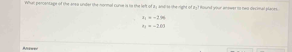 What percentage of the area under the normal curve is to the left of z_1 and to the right of z_2 ? Round your answer to two decimal places.
z_1=-2.96
z_2=-2.03
Answer