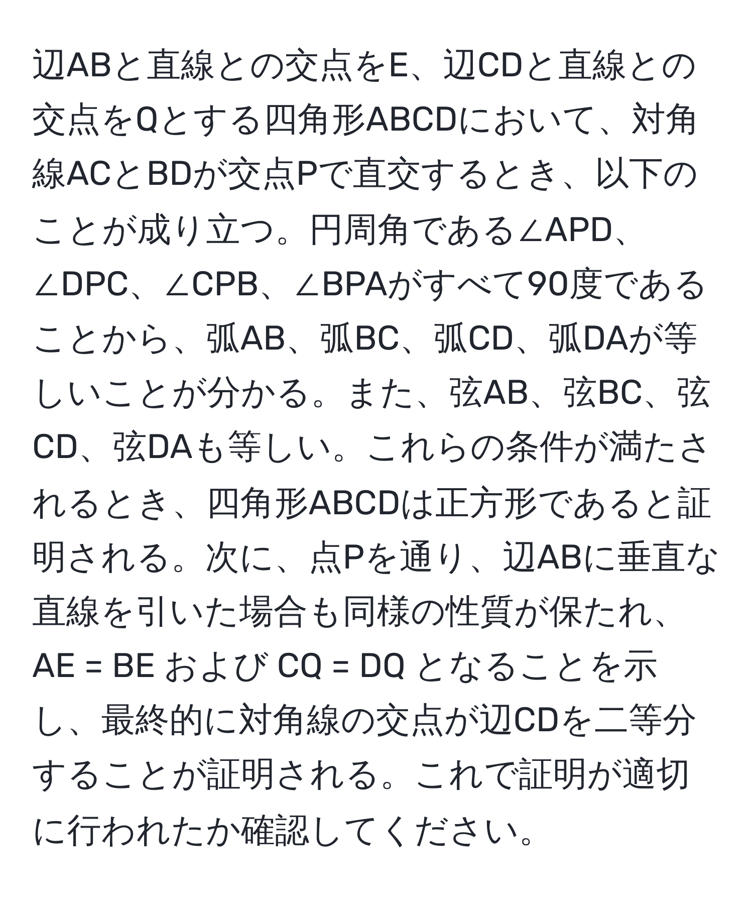 辺ABと直線との交点をE、辺CDと直線との交点をQとする四角形ABCDにおいて、対角線ACとBDが交点Pで直交するとき、以下のことが成り立つ。円周角である∠APD、∠DPC、∠CPB、∠BPAがすべて90度であることから、弧AB、弧BC、弧CD、弧DAが等しいことが分かる。また、弦AB、弦BC、弦CD、弦DAも等しい。これらの条件が満たされるとき、四角形ABCDは正方形であると証明される。次に、点Pを通り、辺ABに垂直な直線を引いた場合も同様の性質が保たれ、AE = BE および CQ = DQ となることを示し、最終的に対角線の交点が辺CDを二等分することが証明される。これで証明が適切に行われたか確認してください。