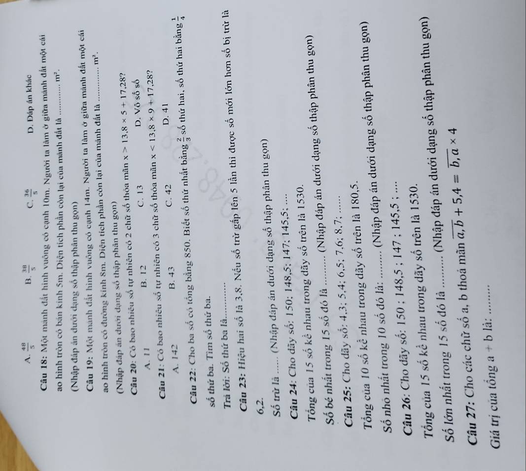 A.  48/5  B.  38/5  C.  36/5  D. Đáp án khác
Câu 18: Một mành đắt hinh vuông có cạnh 10m. Người ta làm ở giữa mánh đất một cái
ao hình tròn có bán kính 5m. Diện tích phần còn lại của mảnh đất là _ m^2.
(Nhập đáp án dưới dạng số thập phân thu gọn)
Câu 19: Một mảnh đất hình vuông có cạnh 14m. Người ta làm ở giữa mảnh đất một cái
ao hình tròn có đường kính 8m. Diện tích phần còn lại của mảnh đất là _ m^2.
(Nhập đáp án dưới dạng số thập phân thu gọn)
Câu 20: Có bao nhiêu số tự nhiên có 2 chữ số thỏa mãn x>13.8* 5+17.28
A. 1 1 B. 12 C. 13 D. Vô số số
Câu 21: Có bao nhiêu số tự nhiên có 3 chữ số thỏa mãn x<13,8* 9+17,28 ?
C. 42
A. 142 B. 43 D. 41
Câu 22: Cho ba số có tổng bằng 850. Biết số thứ nhất bằng  2/3  số thứ hai, số thứ hai bằng  1/4 
số thứ ba. Tìm số thứ ba.
Trả lời: Số thứ ba là.
Câu 23: Hiệu hai số là 3,8. Nếu số trừ gắp lên 5 lần thi được số mới lớn hơn số bị trừ là
6,2.
Số trừ là ...... (Nhập đáp án dưới dạng số thập phân thu gọn)
Câu 24: Cho dãy số: 150; 148,5; 147; 145,5; ....
Tổng của 15 số kể nhau trong dãy số trên là 1530.
Số bé nhất trong 15 số đó là _(Nhập đáp án dưới dạng số thập phân thu gọn)
Câu 25: Cho dãy số: 4,3; 5,4; 6,5; 7,6; 8,7; .......
Tổng của 10 số kể nhau trong dãy số trên là 180,5.
Số nhỏ nhất trong 10 số đó là: .......... (Nhập đáp án dưới dạng số thập phân thu gọn)
Câu 26: Cho dãy số: 150 ; 148,5 ; 147 ; 145,5 ; ....
Tổng của 15 số kể nhau trong dãy số trên là 1530.
Số lớn nhất trong 15 số đó là  ............ (Nhập đáp án dưới dạng số thập phân thu gọn)
Câu 27: Cho các chữ số a, b thoá mãn overline a,b+5,4=overline b,a* 4
Giá trị của tổng a+b là:_