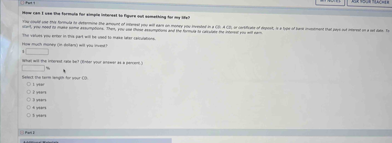 Part 
ASK YOUR TEACHER
How can I use the formula for simple interest to figure out something for my life?
You could use this formula to determine the amount of interest you will earn on money you invested in a CD. A CD, or certificate of deposit, is a type of bank investment that pays out interest on a set date. To
start, you need to make some assumptions. Then, you use those assumptions and the formula to calculate the interest you will earn.
The values you enter in this part will be used to make later calculations.
How much money (in dollars) will you invest?
□ 
What will the interest rate be? (Enter your answer as a percent.)
□ %
Select the term length for your CD.
1 year
2 years
3 years
4 years
5 years
Part 2