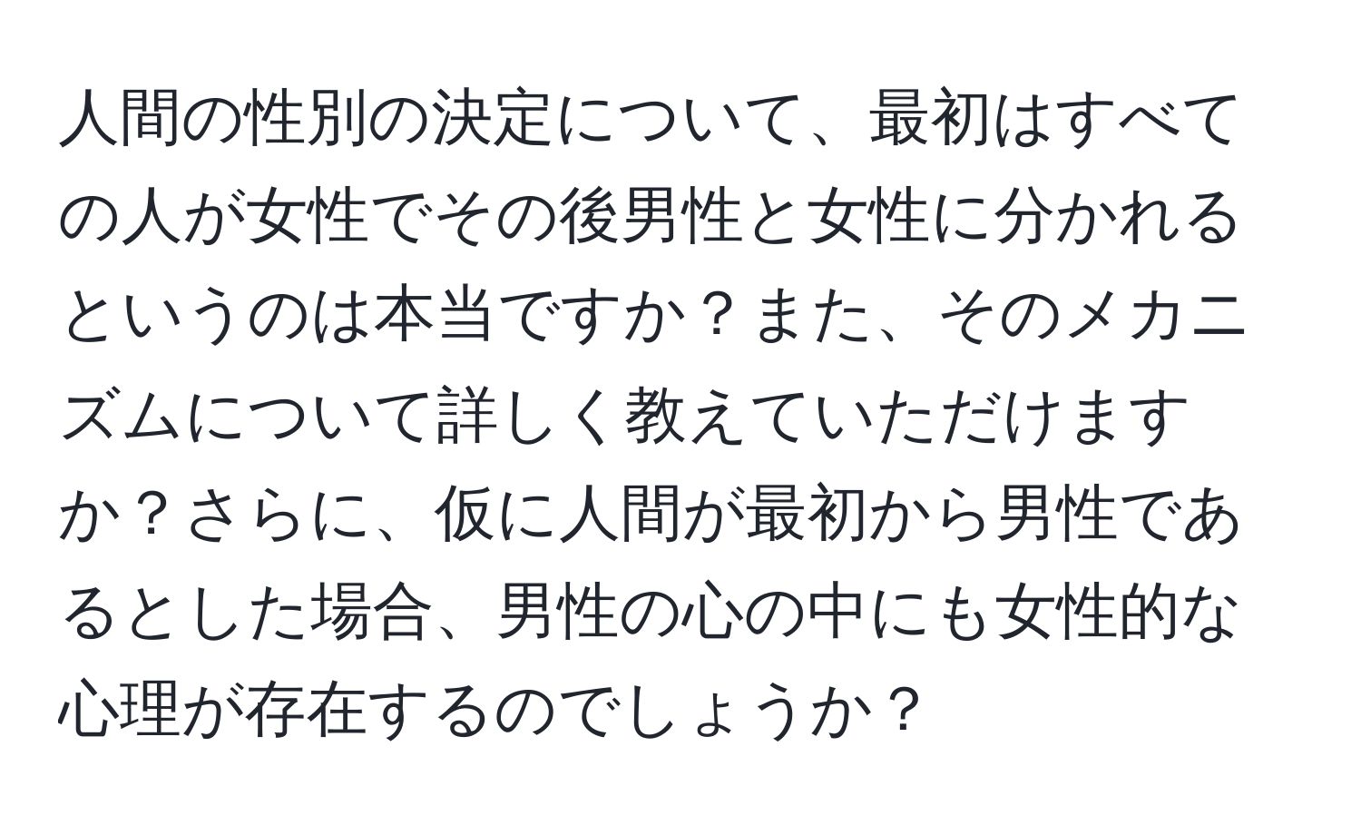 人間の性別の決定について、最初はすべての人が女性でその後男性と女性に分かれるというのは本当ですか？また、そのメカニズムについて詳しく教えていただけますか？さらに、仮に人間が最初から男性であるとした場合、男性の心の中にも女性的な心理が存在するのでしょうか？