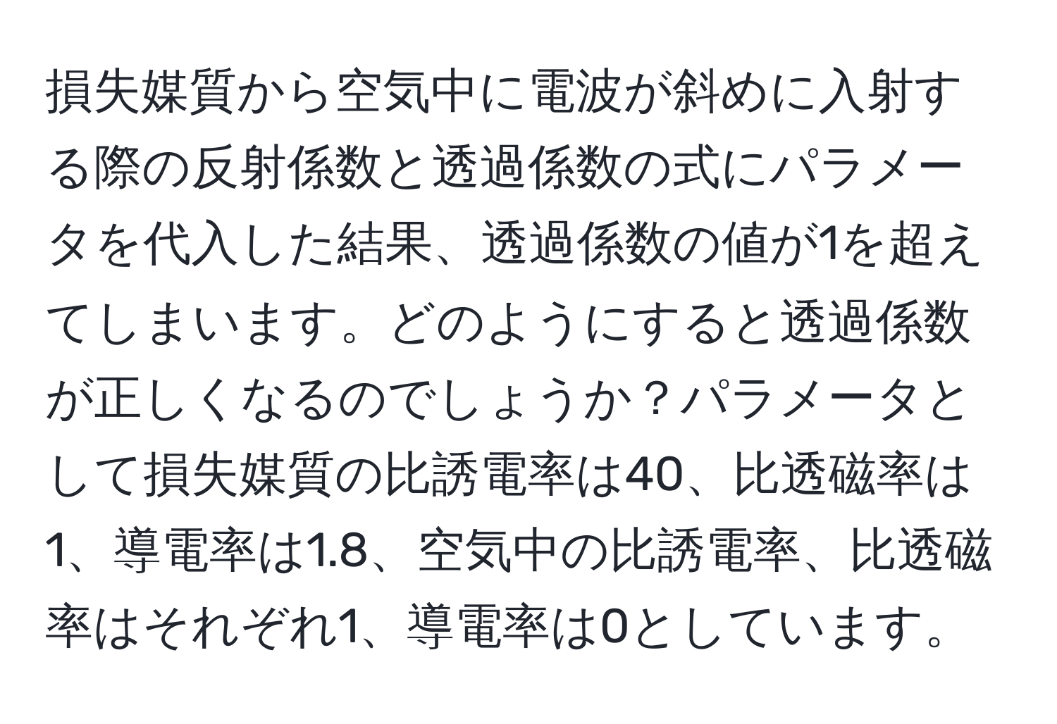 損失媒質から空気中に電波が斜めに入射する際の反射係数と透過係数の式にパラメータを代入した結果、透過係数の値が1を超えてしまいます。どのようにすると透過係数が正しくなるのでしょうか？パラメータとして損失媒質の比誘電率は40、比透磁率は1、導電率は1.8、空気中の比誘電率、比透磁率はそれぞれ1、導電率は0としています。