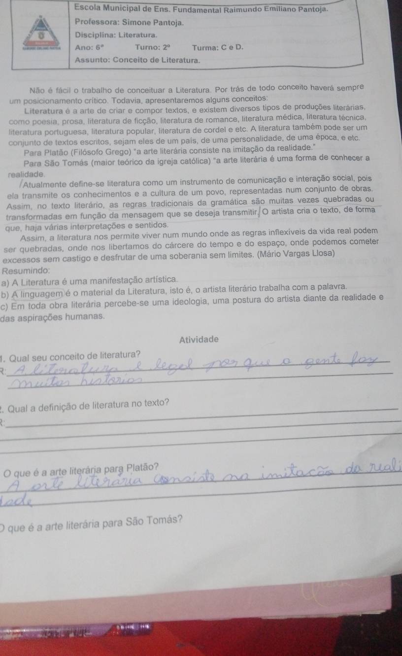 Não é fácil o trabalho de conceituar a Literatura. Por trás de todo conceito haverá sempre
um posicionamento crítico. Todavia, apresentaremos alguns conceitos:
Literatura é a arte de criar e compor textos, e existem diversos tipos de produções literárias,
como poesia, prosa, literatura de ficção, literatura de romance, literatura médica, literatura técnica,
literatura portuguesa, literatura popular, literatura de cordel e etc. A literatura também pode ser um
conjunto de textos escritos, sejam eles de um país, de uma personalidade, de uma época, e etc.
Para Platão (Filósofo Grego) "a arte literária consiste na imitação da realidade."
Para São Tomás (maior teórico da igreja católica) "a arte literária é uma forma de conhecer a
realidade.
Atualmente define-se literatura como um instrumento de comunicação e interação social, pois
ela transmite os conhecimentos e a cultura de um povo, representadas num conjunto de obras.
Assim, no texto literário, as regras tradicionais da gramática são muitas vezes quebradas ou
transformadas em função da mensagem que se deseja transmitir. O artista cria o texto, de forma
que, haja várias interpretações e sentidos.
Assim, a literatura nos permite viver num mundo onde as regras inflexíveis da vida real podem
ser quebradas, onde nos libertamos do cárcere do tempo e do espaço, onde podemos cometer
excessos sem castigo e desfrutar de uma soberania sem limites. (Mário Vargas Llosa)
Resumindo:
a) A Literatura é uma manifestação artística.
b) A linguagemé o material da Literatura, isto é, o artista literário trabalha com a palavra.
c) Em toda obra literária percebe-se uma ideologia, uma postura do artista diante da realidade e
das aspirações humanas.
Atividade
_
1. Qual seu conceito de literatura?
_2
2. Qual a definição de literatura no texto?
_
 
_
_
_O que é a arte literária para Platão?
O que é a arte literária para São Tomás?