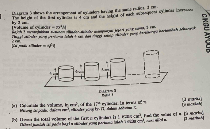 Diagram 3 shows the arrangement of cylinders having the same radius, 3 cm. 
The height of the first cylinder is 4 cm and the height of each subsequent cylinder increases 
by 2 cm. 
[Volume of cylinder =π r^2h]
Rajah 3 menunjukkan susunan silinder-silinder mempunyai jejari yang sama, 3 cm
Tinggi silinder yang pertama ialah 4 cm dan tinggi setiap silinder yang berikutnya bertambah sebanyak
2 cm. 
[Isi padu silinder =π j^2t]
(a) Calculate the volume, in cm^3 , of the 17^(th) cylinder, in terms of π. [3 marks] 
Hitung isi padu, dalam cm^3 , silinder yang ke- 17, dalam sebutan π. [3 markah] 
(b) Given the total volume of the first n cylinders is 1620π cm^3 , find the value of n. [3 marks] 
Diberi jumlah isi padu bagi n silinder yang pertama ialah 1620π cm^3 , cari nilai n. [3 markah]