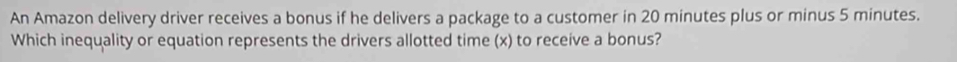 An Amazon delivery driver receives a bonus if he delivers a package to a customer in 20 minutes plus or minus 5 minutes. 
Which inequality or equation represents the drivers allotted time (x) to receive a bonus?