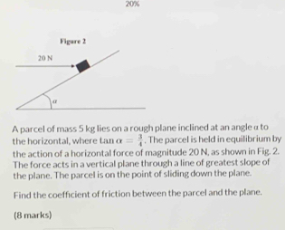 20% 
Figure 2
20 N
a 
A parcel of mass 5 kg lies on a rough plane inclined at an angle α to 
the horizontal, where tar alpha = 3/4 . The parcel is held in equilibrium by 
the action of a horizontal force of magnitude 20 N, as shown in Fig. 2. 
The force acts in a vertical plane through a line of greatest slope of 
the plane. The parcel is on the point of sliding down the plane. 
Find the coefficient of friction between the parcel and the plane. 
(8 marks)